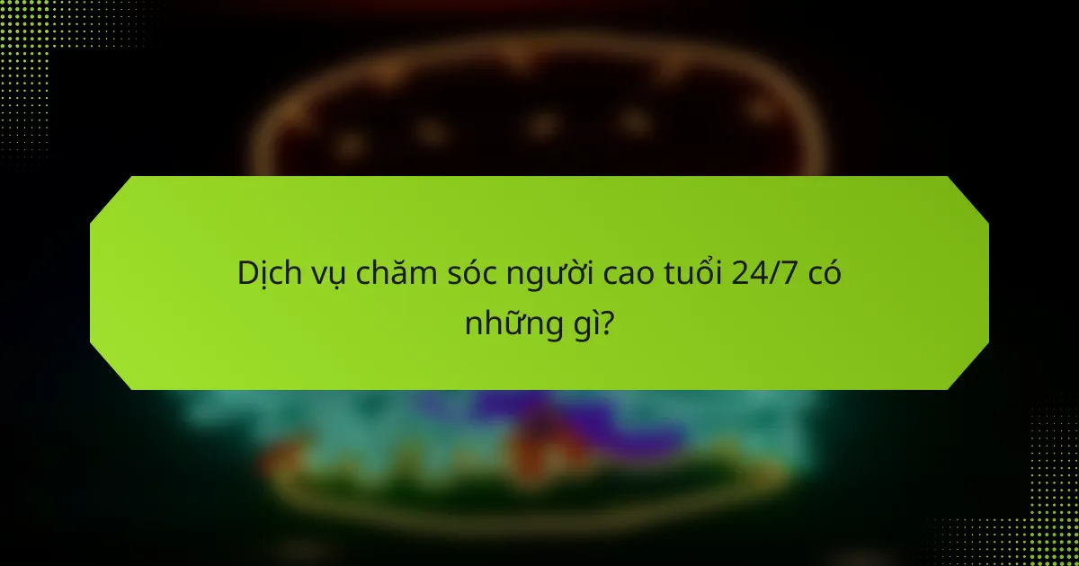 Dịch vụ chăm sóc người cao tuổi 24/7 có những gì?