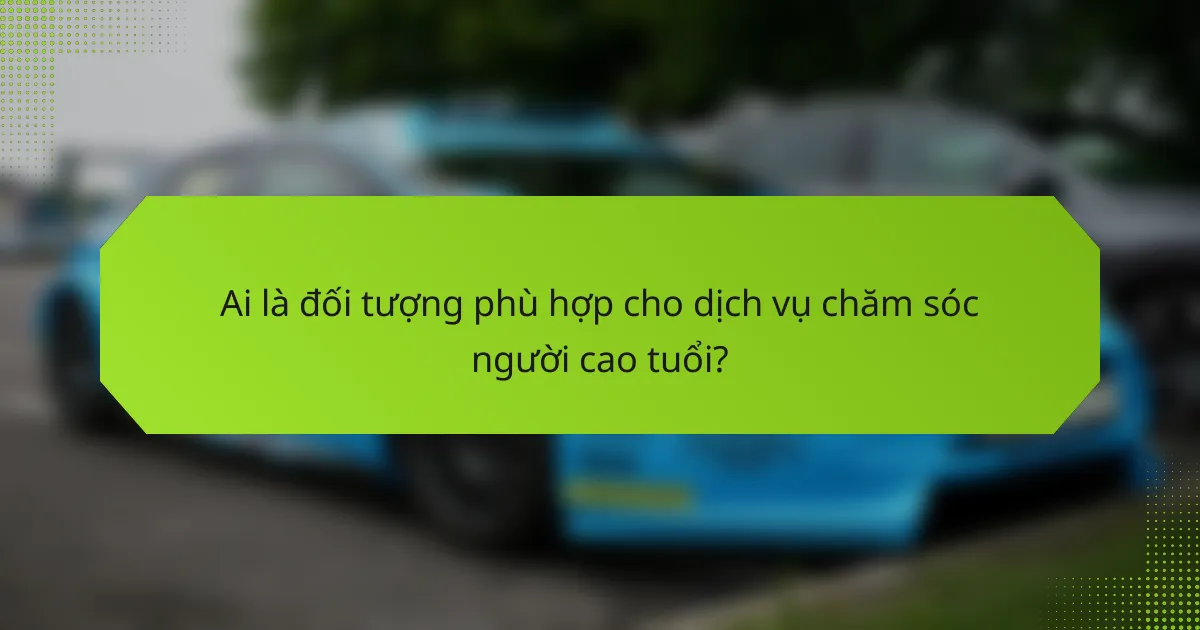 Ai là đối tượng phù hợp cho dịch vụ chăm sóc người cao tuổi?