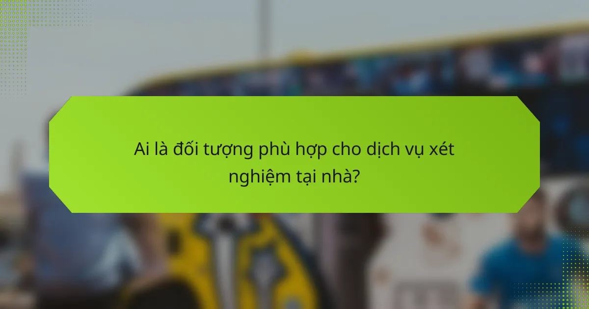 Ai là đối tượng phù hợp cho dịch vụ xét nghiệm tại nhà?