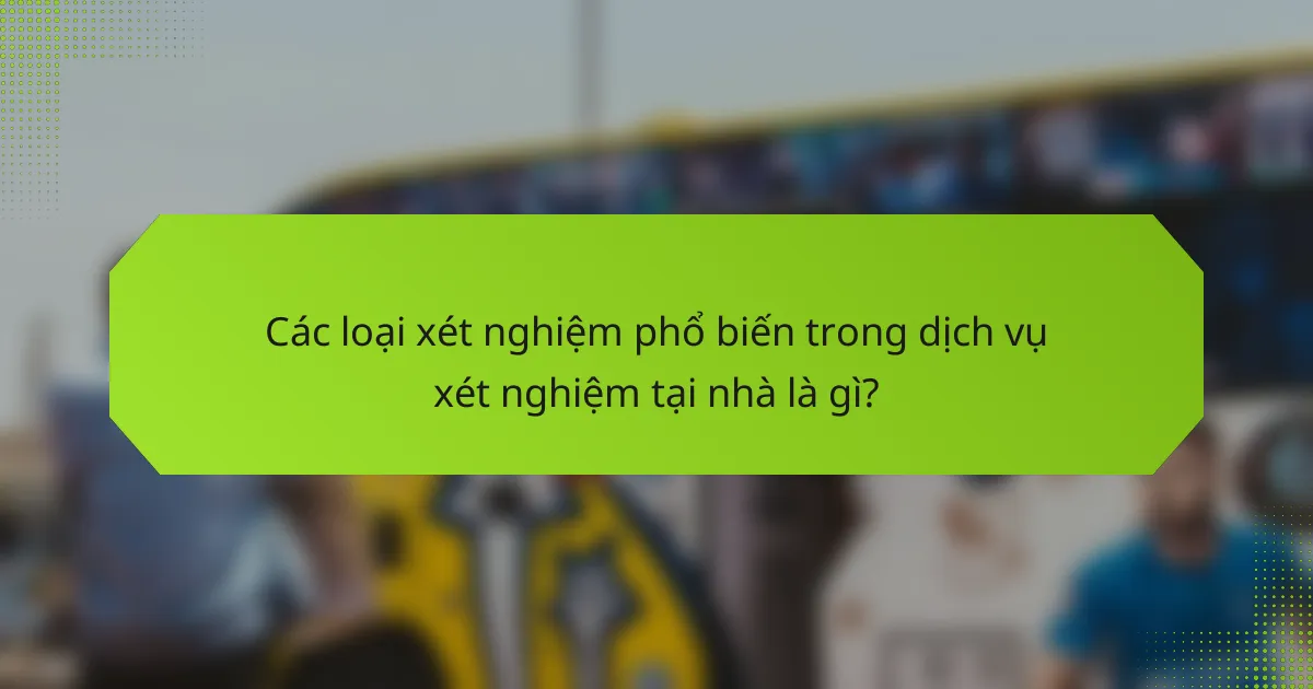 Các loại xét nghiệm phổ biến trong dịch vụ xét nghiệm tại nhà là gì?
