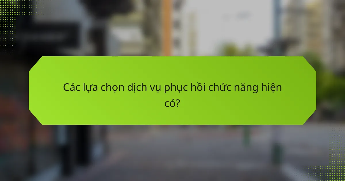 Các lựa chọn dịch vụ phục hồi chức năng hiện có?