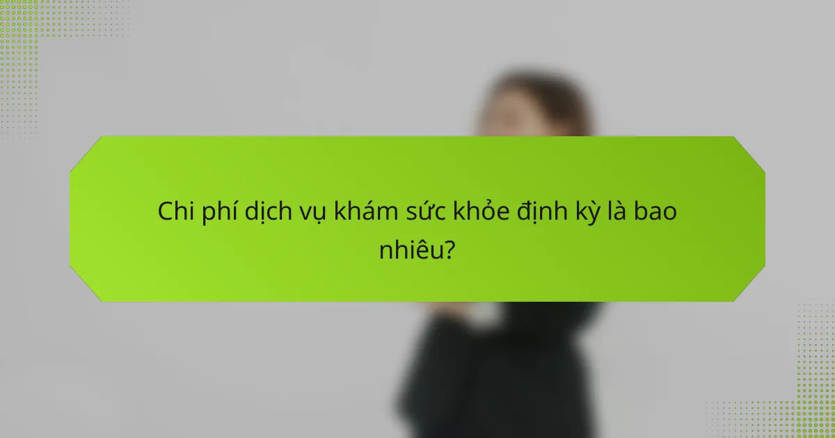 Chi phí dịch vụ khám sức khỏe định kỳ là bao nhiêu?