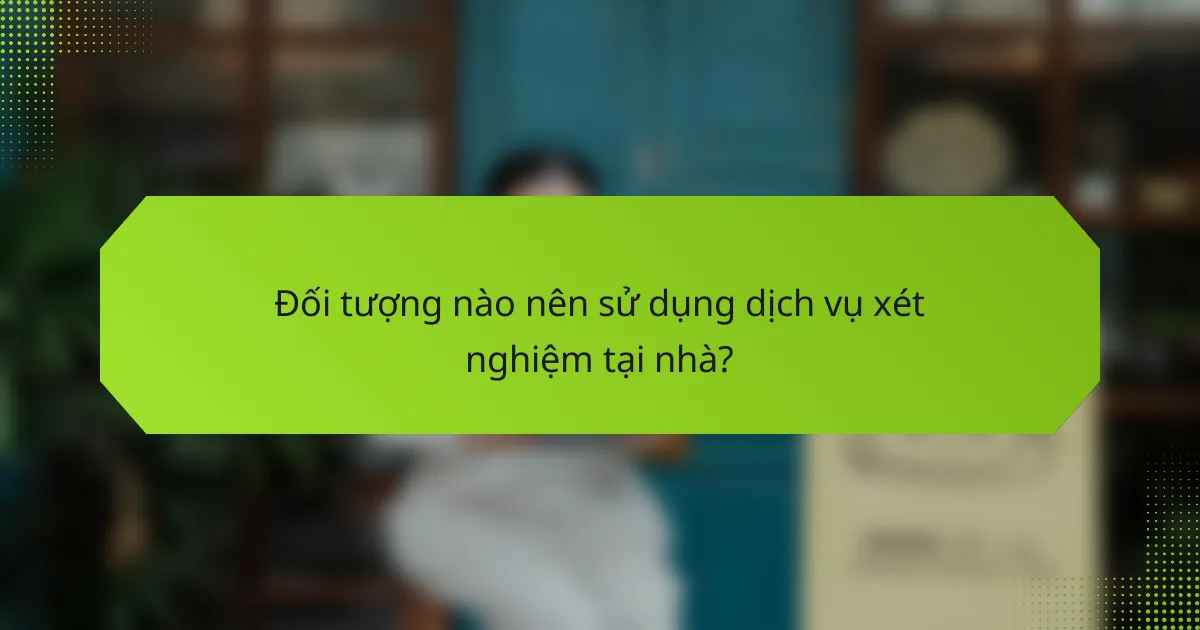 Đối tượng nào nên sử dụng dịch vụ xét nghiệm tại nhà?
