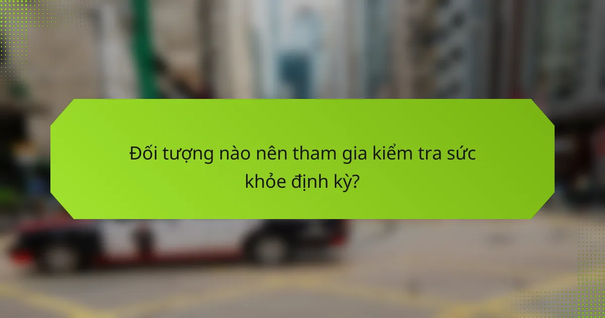 Đối tượng nào nên tham gia kiểm tra sức khỏe định kỳ?