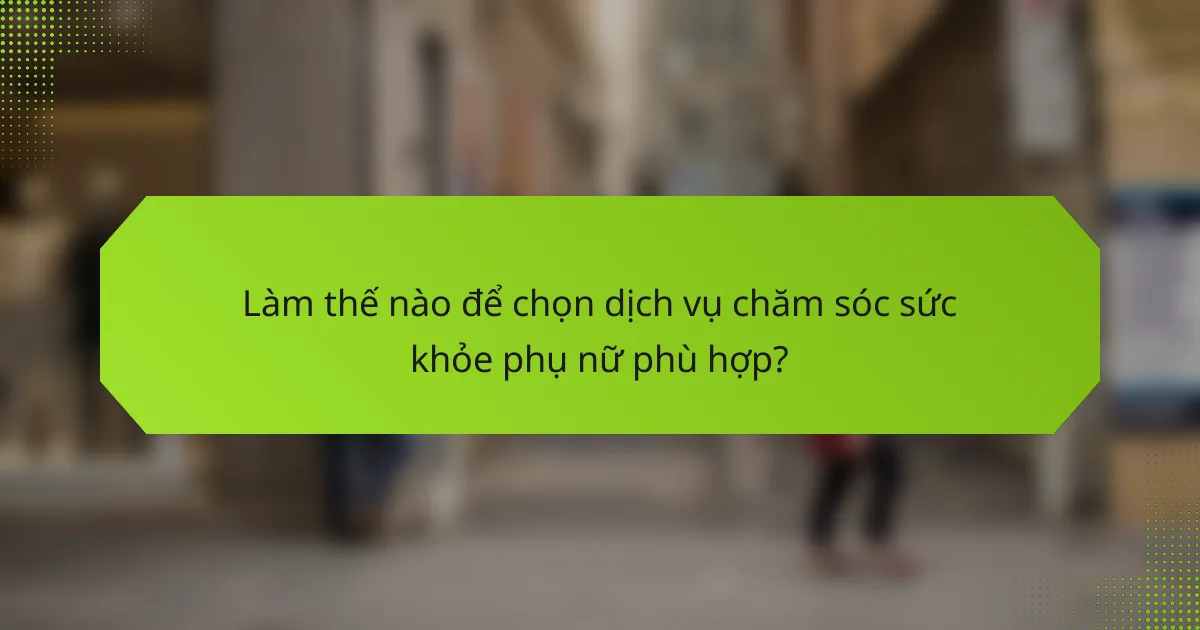 Làm thế nào để chọn dịch vụ chăm sóc sức khỏe phụ nữ phù hợp?