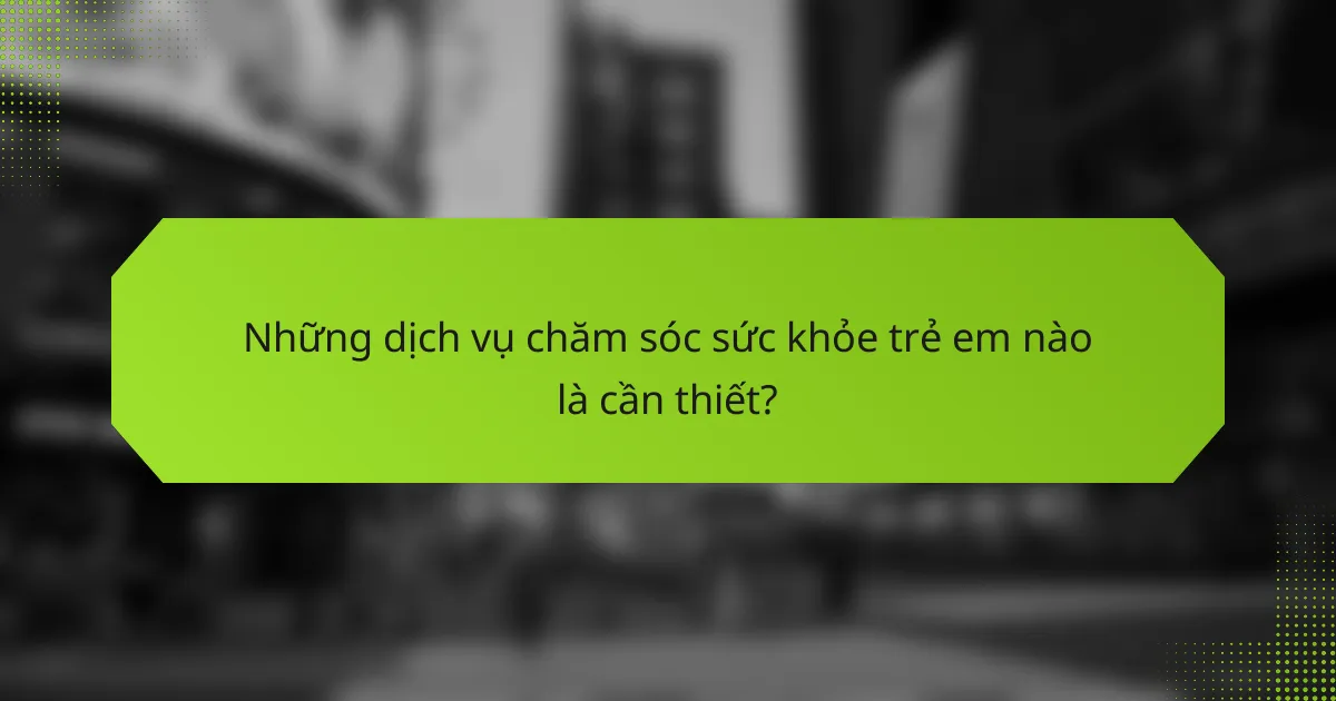Những dịch vụ chăm sóc sức khỏe trẻ em nào là cần thiết?