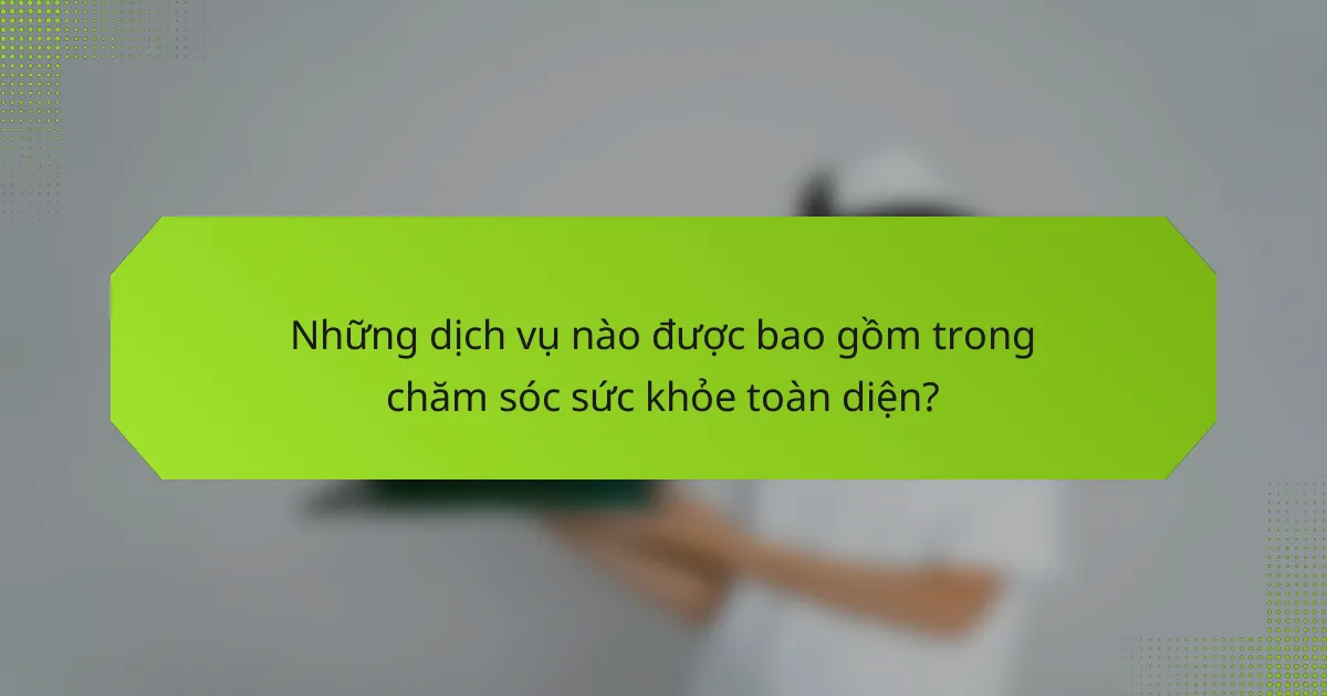 Những dịch vụ nào được bao gồm trong chăm sóc sức khỏe toàn diện?