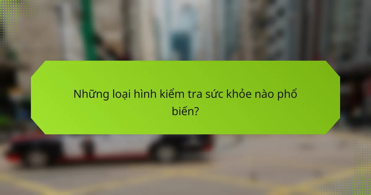 Những loại hình kiểm tra sức khỏe nào phổ biến?