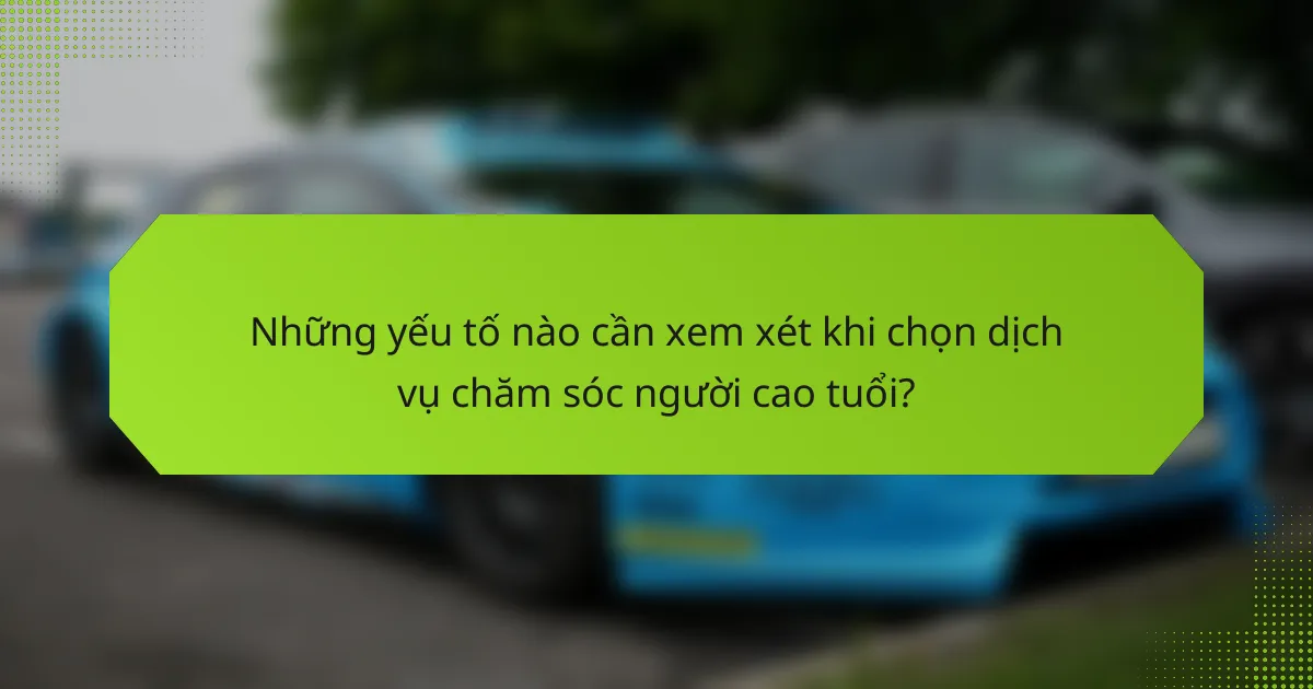 Những yếu tố nào cần xem xét khi chọn dịch vụ chăm sóc người cao tuổi?
