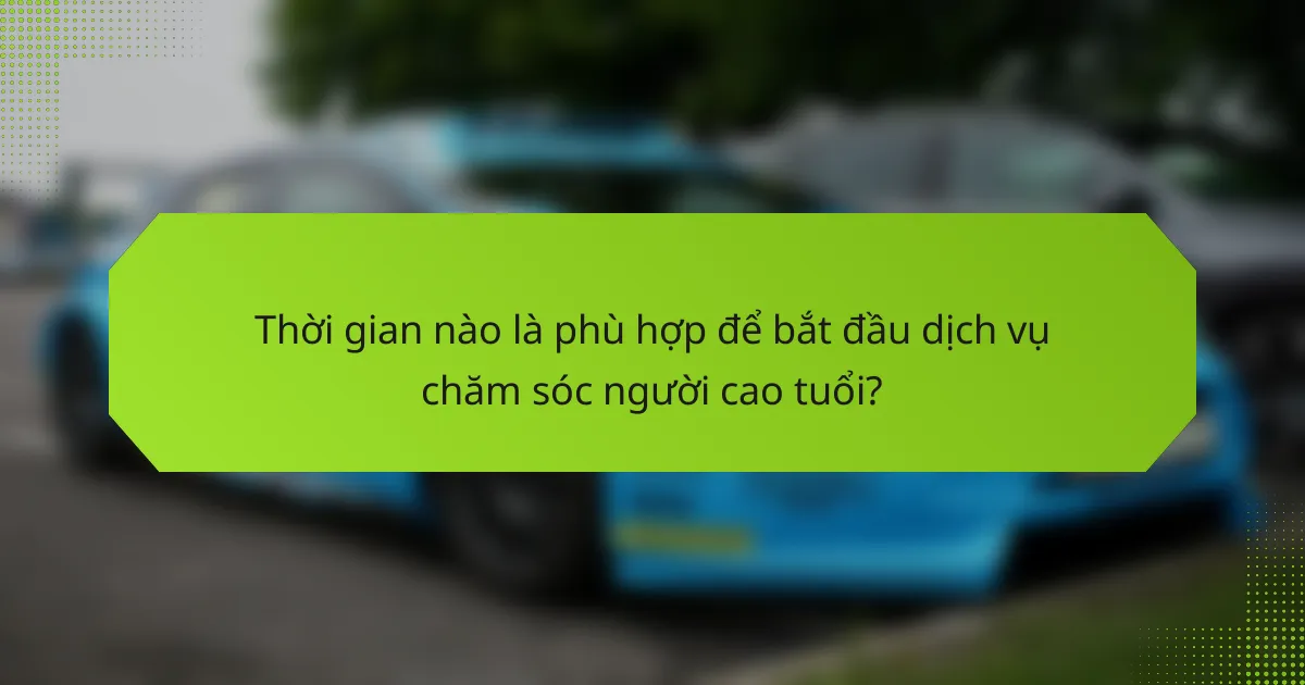 Thời gian nào là phù hợp để bắt đầu dịch vụ chăm sóc người cao tuổi?